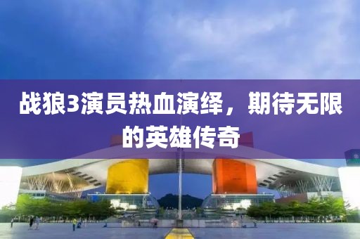 战狼3演员热血演绎，期待无限的英雄传奇