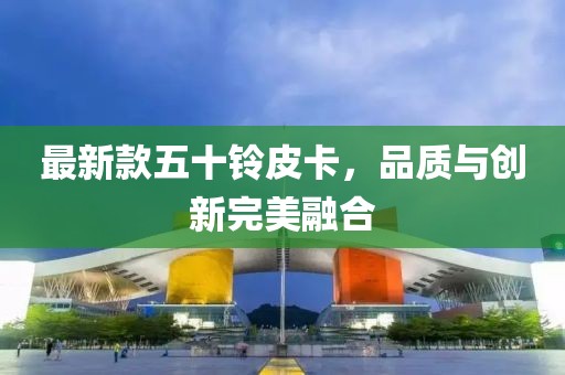 最新款五十铃皮卡，品质与创新完美融合