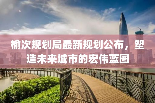 榆次规划局最新规划公布，塑造未来城市的宏伟蓝图