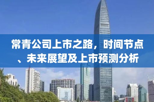 常青公司上市之路，时间节点、未来展望及上市预测分析