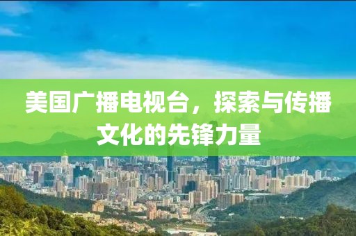 美国广播电视台，探索与传播文化的先锋力量