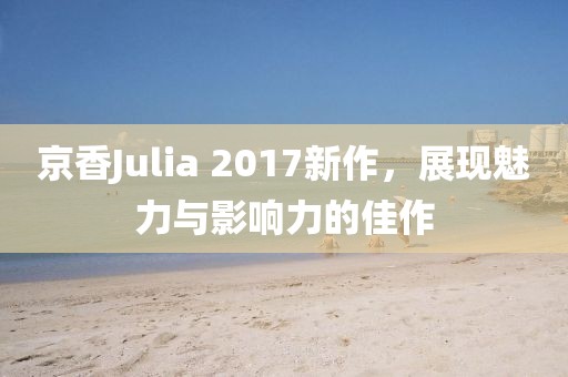 京香Julia 2017新作，展现魅力与影响力的佳作