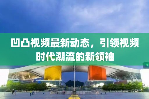 凹凸视频最新动态，引领视频时代潮流的新领袖