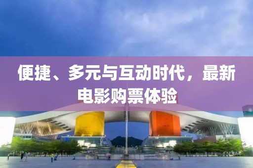 便捷、多元与互动时代，最新电影购票体验