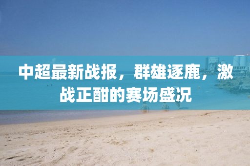 中超最新战报，群雄逐鹿，激战正酣的赛场盛况