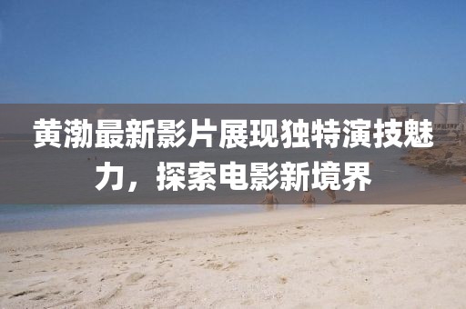 黄渤最新影片展现独特演技魅力，探索电影新境界