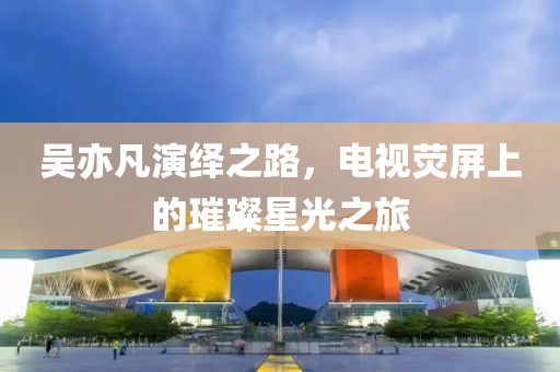 吴亦凡演绎之路，电视荧屏上的璀璨星光之旅