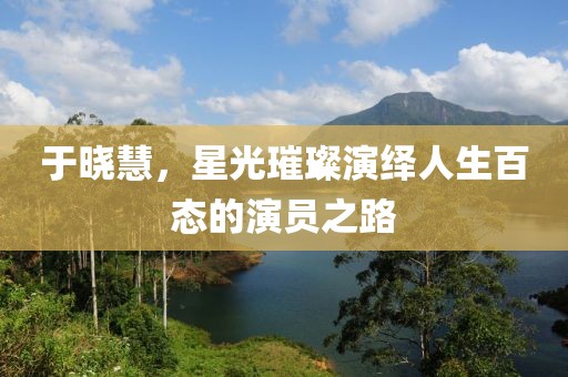 于晓慧，星光璀璨演绎人生百态的演员之路