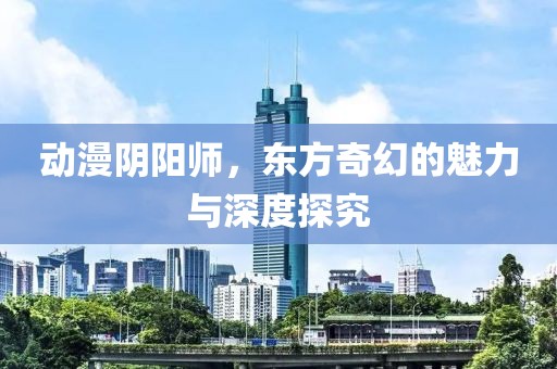 动漫阴阳师，东方奇幻的魅力与深度探究
