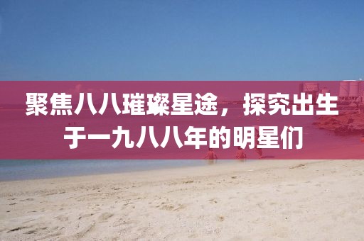 聚焦八八璀璨星途，探究出生于一九八八年的明星们