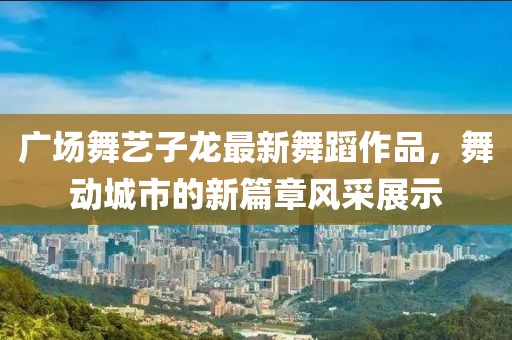 广场舞艺子龙最新舞蹈作品，舞动城市的新篇章风采展示