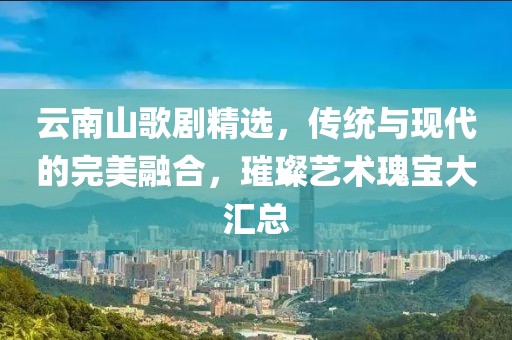 云南山歌剧精选，传统与现代的完美融合，璀璨艺术瑰宝大汇总