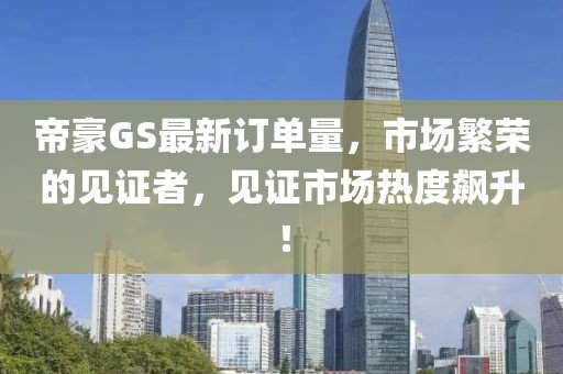 帝豪GS最新订单量，市场繁荣的见证者，见证市场热度飙升！