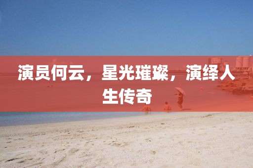演员何云，星光璀璨，演绎人生传奇