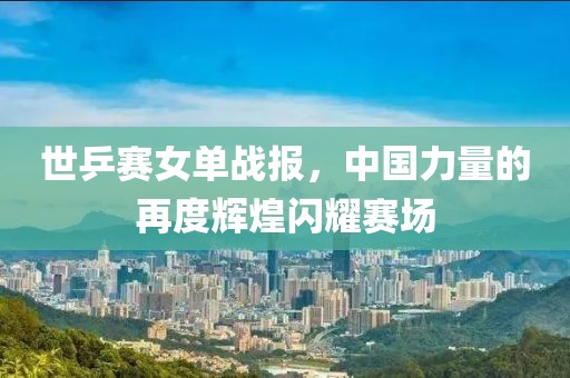 世乒赛女单战报，中国力量的再度辉煌闪耀赛场