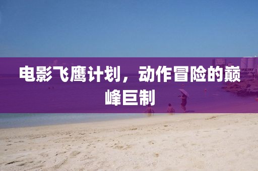 电影飞鹰计划，动作冒险的巅峰巨制