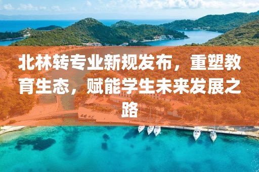 北林转专业新规发布，重塑教育生态，赋能学生未来发展之路