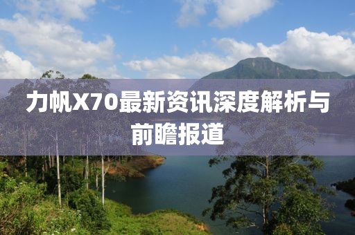 力帆X70最新资讯深度解析与前瞻报道
