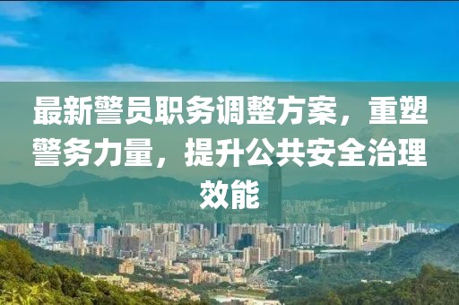 最新警员职务调整方案，重塑警务力量，提升公共安全治理效能