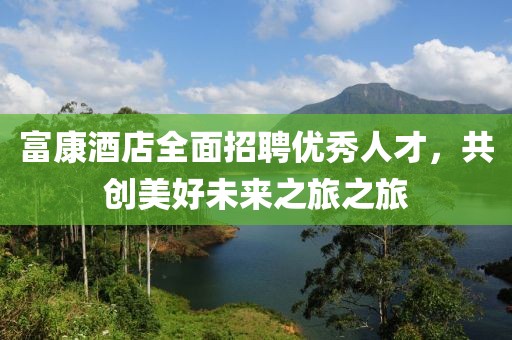 富康酒店全面招聘优秀人才，共创美好未来之旅之旅
