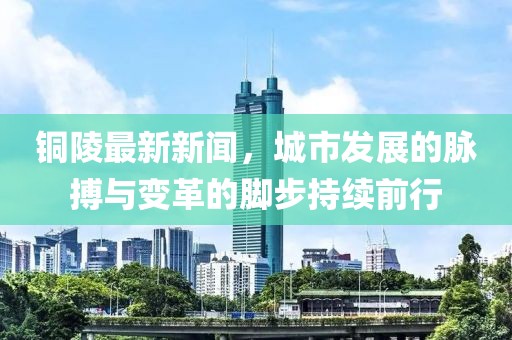 铜陵最新新闻，城市发展的脉搏与变革的脚步持续前行