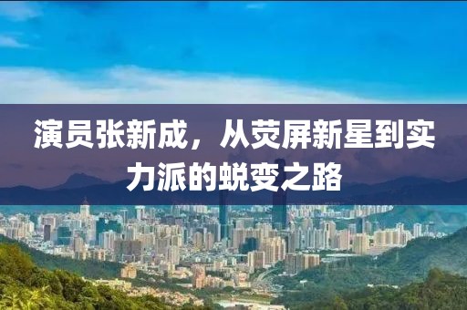 演员张新成，从荧屏新星到实力派的蜕变之路