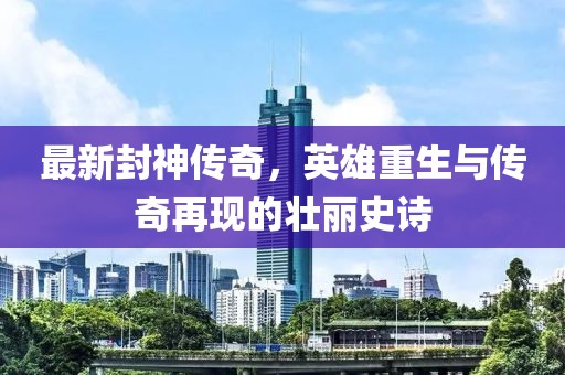 最新封神传奇，英雄重生与传奇再现的壮丽史诗