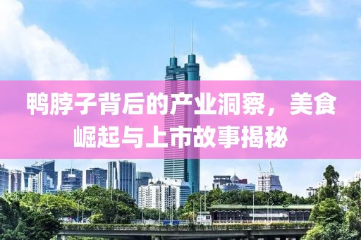 鸭脖子背后的产业洞察，美食崛起与上市故事揭秘