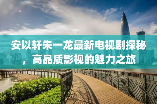 安以轩朱一龙最新电视剧探秘，高品质影视的魅力之旅