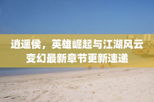 逍遥侯，英雄崛起与江湖风云变幻最新章节更新速递