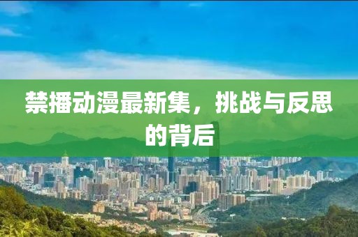 禁播动漫最新集，挑战与反思的背后