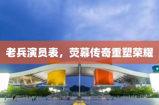 老兵演员表，荧幕传奇重塑荣耀