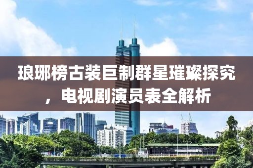 琅琊榜古装巨制群星璀璨探究，电视剧演员表全解析