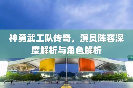 神勇武工队传奇，演员阵容深度解析与角色解析