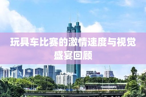 玩具车比赛的激情速度与视觉盛宴回顾