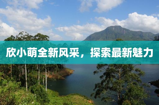 欣小萌全新风采，探索最新魅力