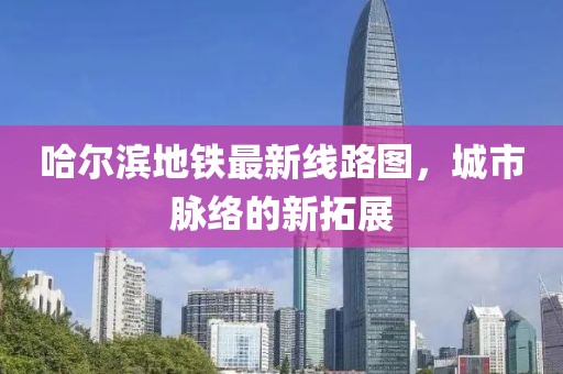 哈尔滨地铁最新线路图，城市脉络的新拓展