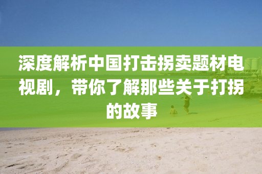 深度解析中国打击拐卖题材电视剧，带你了解那些关于打拐的故事