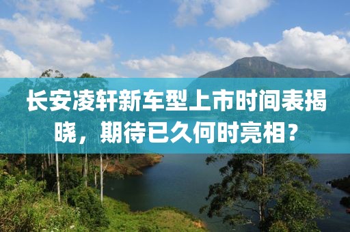 长安凌轩新车型上市时间表揭晓，期待已久何时亮相？