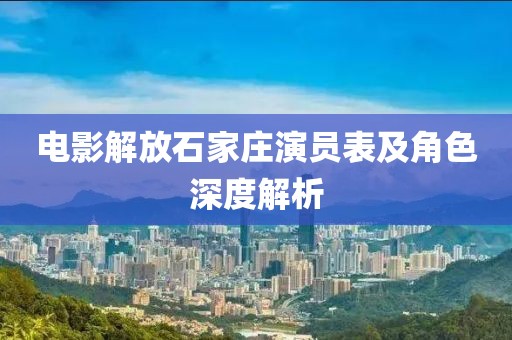 电影解放石家庄演员表及角色深度解析