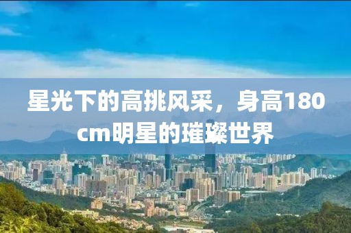 星光下的高挑风采，身高180cm明星的璀璨世界