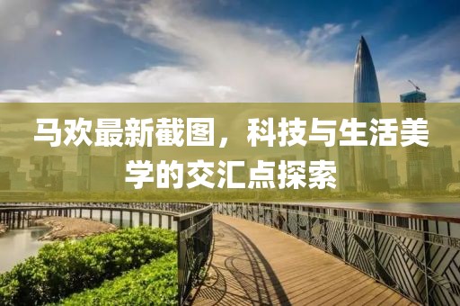 马欢最新截图，科技与生活美学的交汇点探索