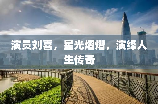 演员刘喜，星光熠熠，演绎人生传奇