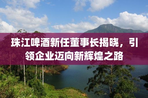 珠江啤酒新任董事长揭晓，引领企业迈向新辉煌之路