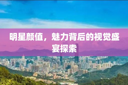 明星颜值，魅力背后的视觉盛宴探索