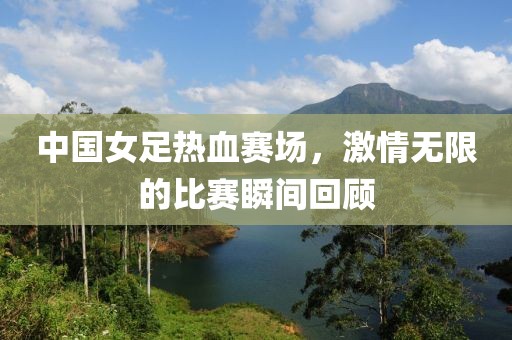 中国女足热血赛场，激情无限的比赛瞬间回顾
