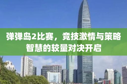 弹弹岛2比赛，竞技激情与策略智慧的较量对决开启