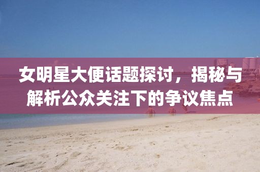 女明星大便话题探讨，揭秘与解析公众关注下的争议焦点