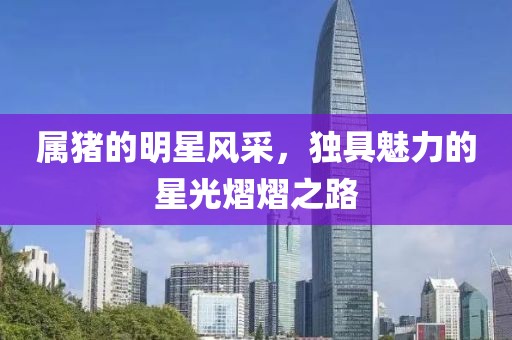 属猪的明星风采，独具魅力的星光熠熠之路