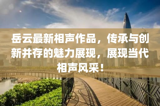 岳云最新相声作品，传承与创新并存的魅力展现，展现当代相声风采！